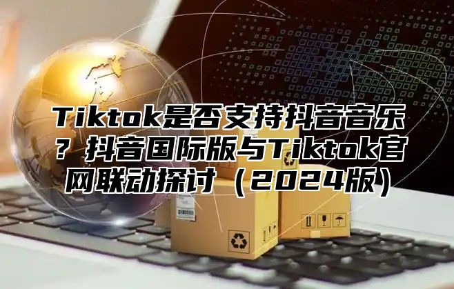 Tiktok是否支持抖音音乐？抖音国际版与Tiktok官网联动探讨2025版