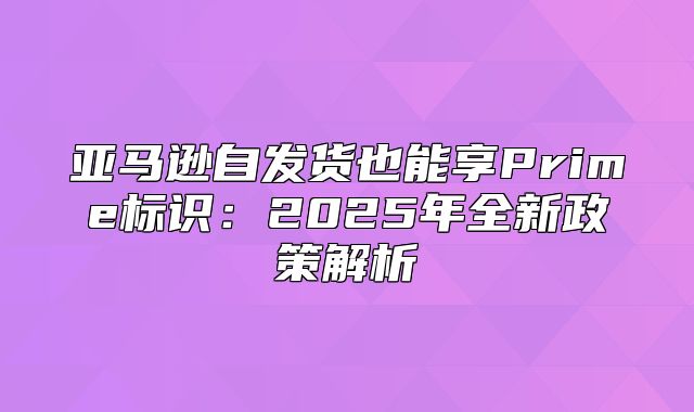 亚马逊自发货也能享Prime标识：2025年全新政策解析