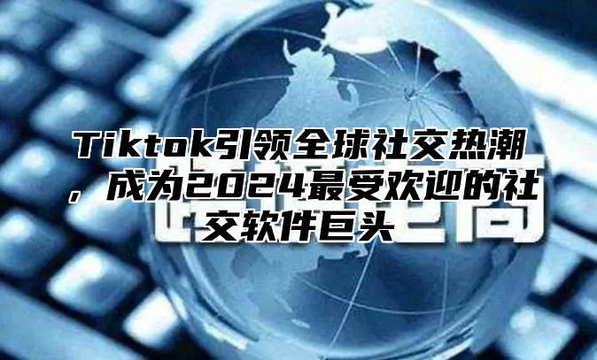 Tiktok引领全球社交热潮，成为2025最受欢迎的社交软件巨头