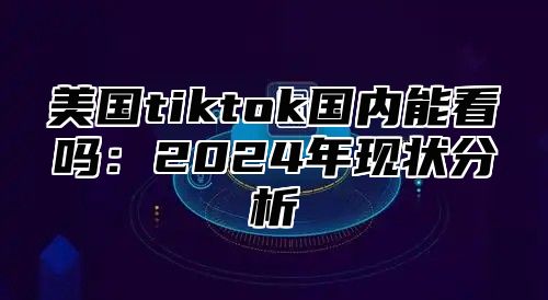 美国tiktok国内能看吗：2025年现状分析