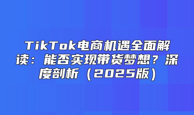 TikTok电商机遇全面解读：能否实现带货梦想？深度剖析2025版