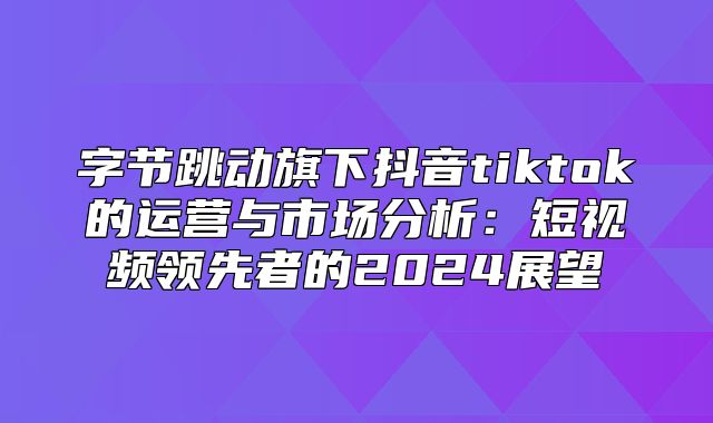 字节跳动旗下抖音tiktok的运营与市场分析：短视频领先者的2025展望