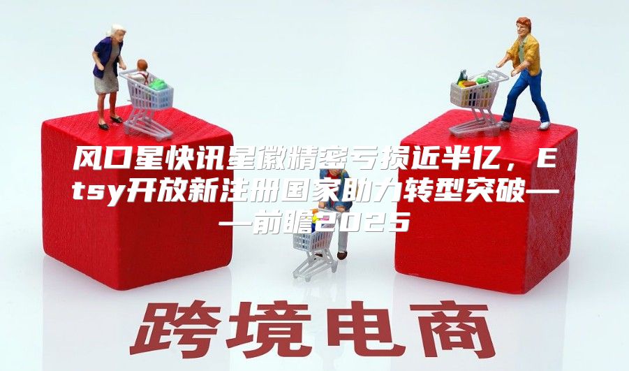 风口星快讯星徽精密亏损近半亿，Etsy开放新注册国家助力转型突破——前瞻2025