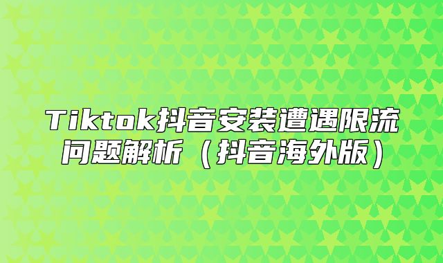 Tiktok抖音安装遭遇限流问题解析抖音海外版