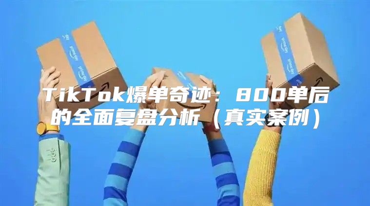 TikTok爆单奇迹：800单后的全面复盘分析真实案例