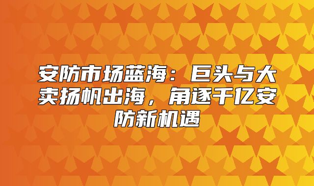 安防市场蓝海：巨头与大卖扬帆出海，角逐千亿安防新机遇