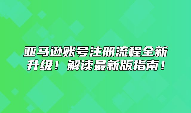 亚马逊账号注册流程全新升级！解读最新版指南！
