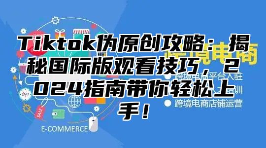 Tiktok伪原创攻略：揭秘国际版观看技巧，2025指南带你轻松上手！