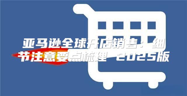 亚马逊全球开店销售：细节注意要点梳理 2025版