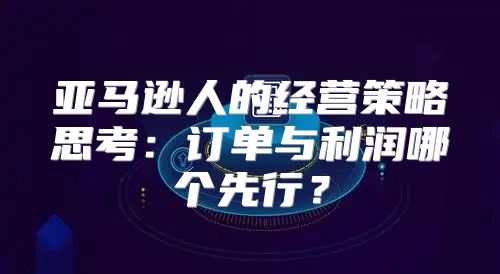 亚马逊人的经营策略思考：订单与利润哪个先行？