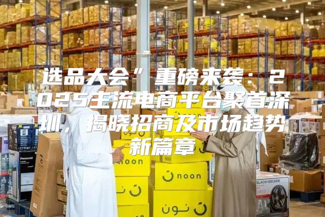 选品大会”重磅来袭：2025主流电商平台聚首深圳，揭晓招商及市场趋势新篇章