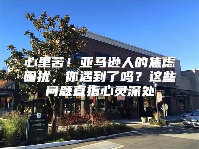 心里苦！亚马逊人的焦虑困扰，你遇到了吗？这些问题直指心灵深处