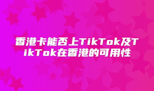 香港卡能否上TikTok及TikTok在香港的可用性