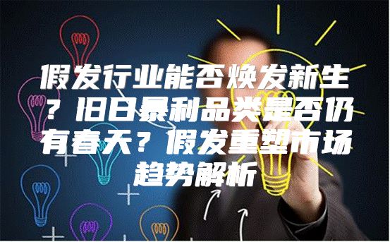 假发行业能否焕发新生？旧日暴利品类是否仍有春天？假发重塑市场趋势解析