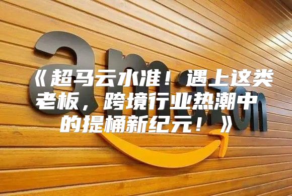 超马云水准！遇上这类老板，跨境行业热潮中的提桶新纪元！