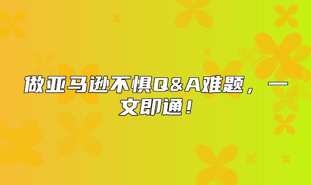 做亚马逊不惧Q&A难题，一文即通！