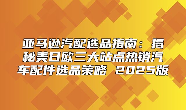 亚马逊汽配选品指南：揭秘美日欧三大站点热销汽车配件选品策略 2025版