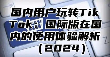 国内用户玩转TikTok：国际版在国内的使用体验解析2025