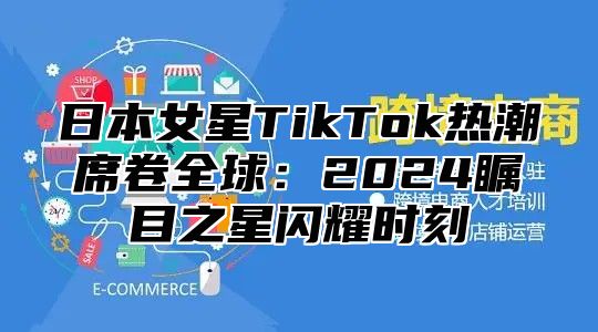 日本女星TikTok热潮席卷全球：2025瞩目之星闪耀时刻