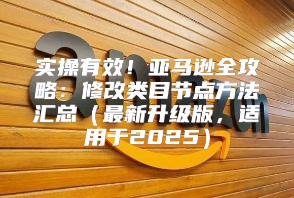 实操有效！亚马逊全攻略：修改类目节点方法汇总最新升级版，适用于2025