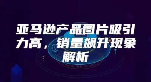 亚马逊产品图片吸引力高，销量飙升现象解析