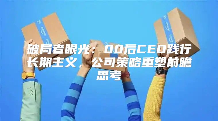 破局者眼光：00后CEO践行长期主义，公司策略重塑前瞻思考