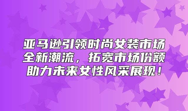 亚马逊引领时尚女装市场全新潮流，拓宽市场份额助力未来女性风采展现！