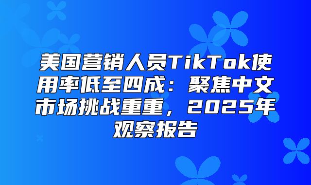 美国营销人员TikTok使用率低至四成：聚焦中文市场挑战重重，2025年观察报告