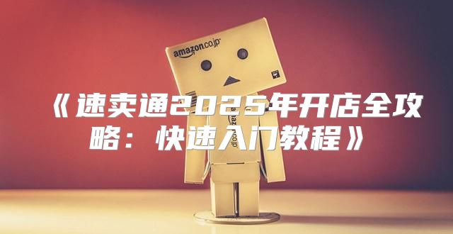 速卖通2025年开店全攻略：快速入门教程