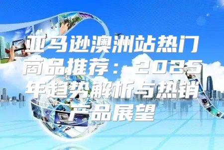 亚马逊澳洲站热门商品推荐：2025年趋势解析与热销产品展望