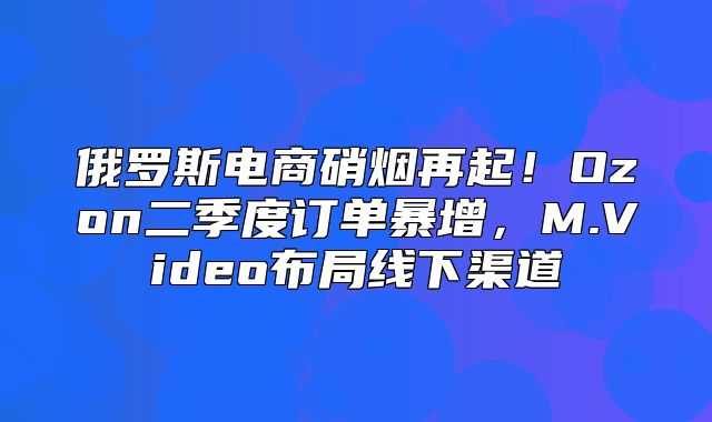 俄罗斯电商硝烟再起！Ozon二季度订单暴增，M.Video布局线下渠道