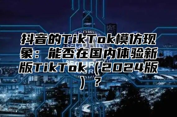 抖音的TikTok模仿现象：能否在国内体验新版TikTok2025版？
