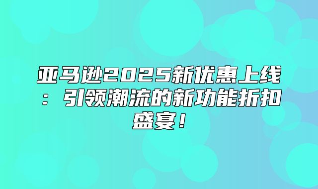 亚马逊2025新优惠上线：引领潮流的新功能折扣盛宴！