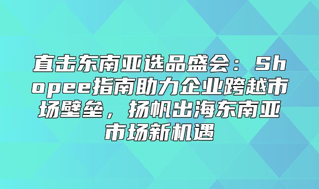 直击东南亚选品盛会：Shopee指南助力企业跨越市场壁垒，扬帆出海东南亚市场新机遇