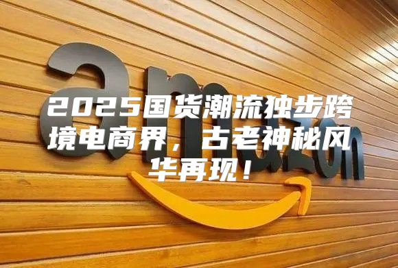 2025国货潮流独步跨境电商界，古老神秘风华再现！