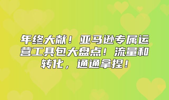 年终大献！亚马逊专属运营工具包大盘点！流量和转化，通通拿捏！