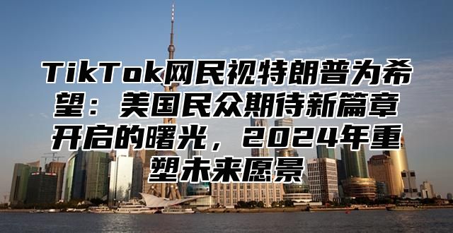 TikTok网民视特朗普为希望：美国民众期待新篇章开启的曙光，2025年重塑未来愿景