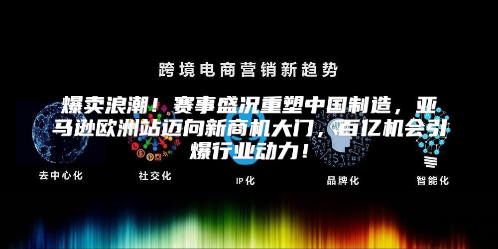 爆卖浪潮！赛事盛况重塑中国制造，亚马逊欧洲站迈向新商机大门，百亿机会引爆行业动力！