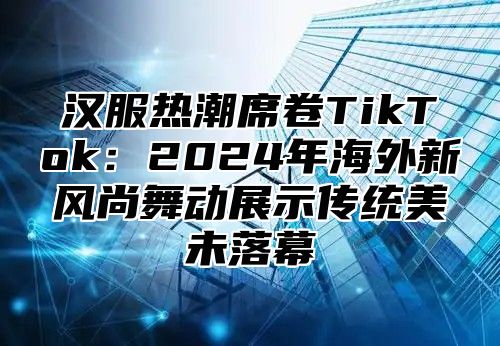汉服热潮席卷TikTok：2025年海外新风尚舞动展示传统美未落幕