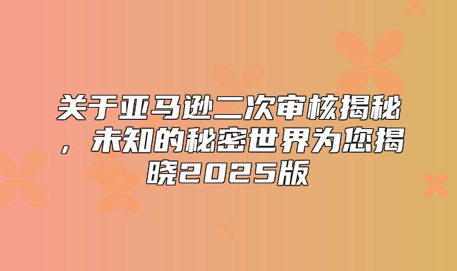 关于亚马逊二次审核揭秘，未知的秘密世界为您揭晓2025版