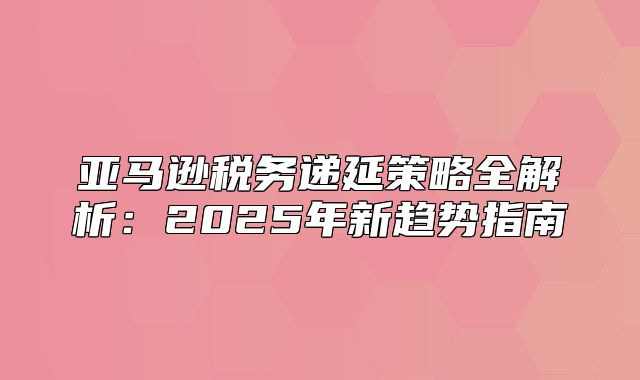 亚马逊税务递延策略全解析：2025年新趋势指南