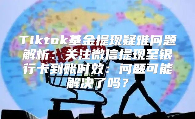 Tiktok基金提现疑难问题解析：关注微信提现至银行卡到账时效：问题可能解决了吗？