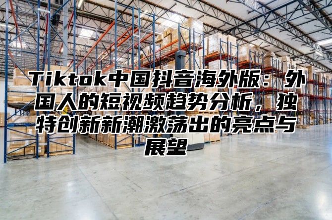 Tiktok中国抖音海外版：外国人的短视频趋势分析，独特创新新潮激荡出的亮点与展望