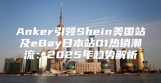 Anker引领Shein美国站及eBay日本站Q1热销潮流：2025年趋势解析