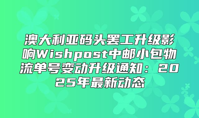 澳大利亚码头罢工升级影响Wishpost中邮小包物流单号变动升级通知：2025年最新动态