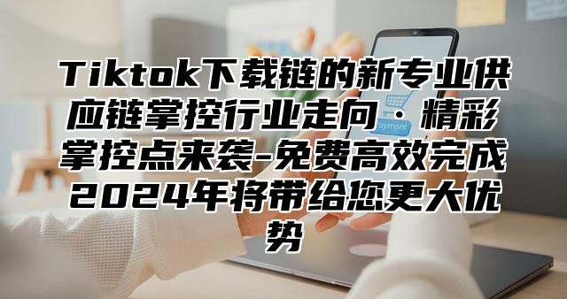 Tiktok下载链的新专业供应链掌控行业走向·精彩掌控点来袭-免费高效完成2025年将带给您更大优势