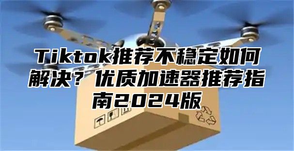 Tiktok推荐不稳定如何解决？优质加速器推荐指南2025版