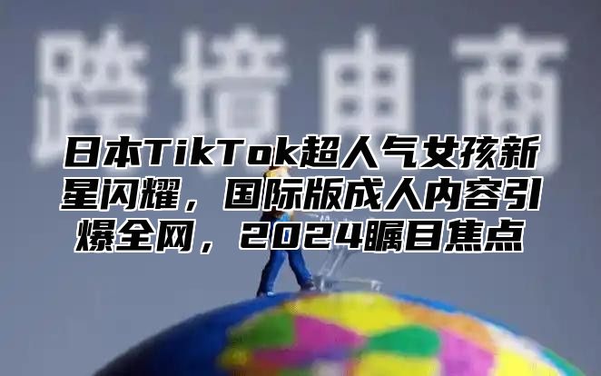 日本TikTok超人气女孩新星闪耀，国际版成人内容引爆全网，2025瞩目焦点