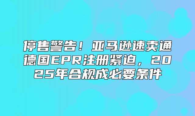 停售警告！亚马逊速卖通德国EPR注册紧迫，2025年合规成必要条件