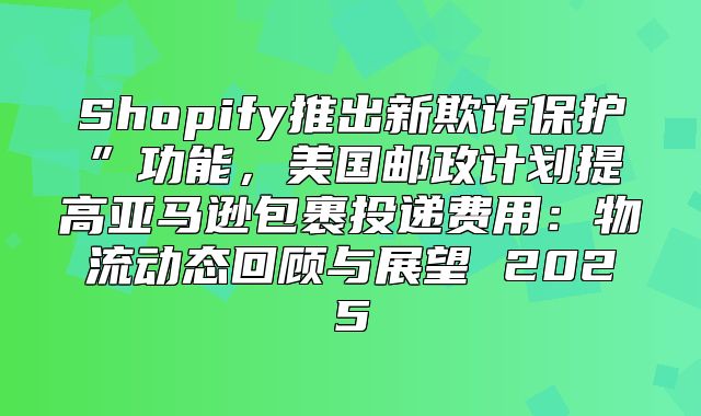 Shopify推出新欺诈保护”功能，美国邮政计划提高亚马逊包裹投递费用：物流动态回顾与展望 2025